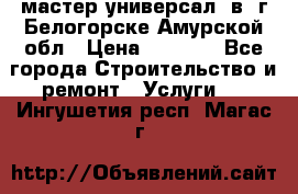 мастер универсал  в  г.Белогорске Амурской обл › Цена ­ 3 000 - Все города Строительство и ремонт » Услуги   . Ингушетия респ.,Магас г.